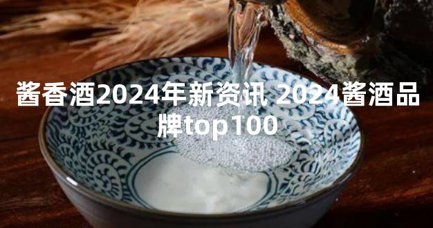 酱香酒2024年新资讯 2024酱酒品牌top100